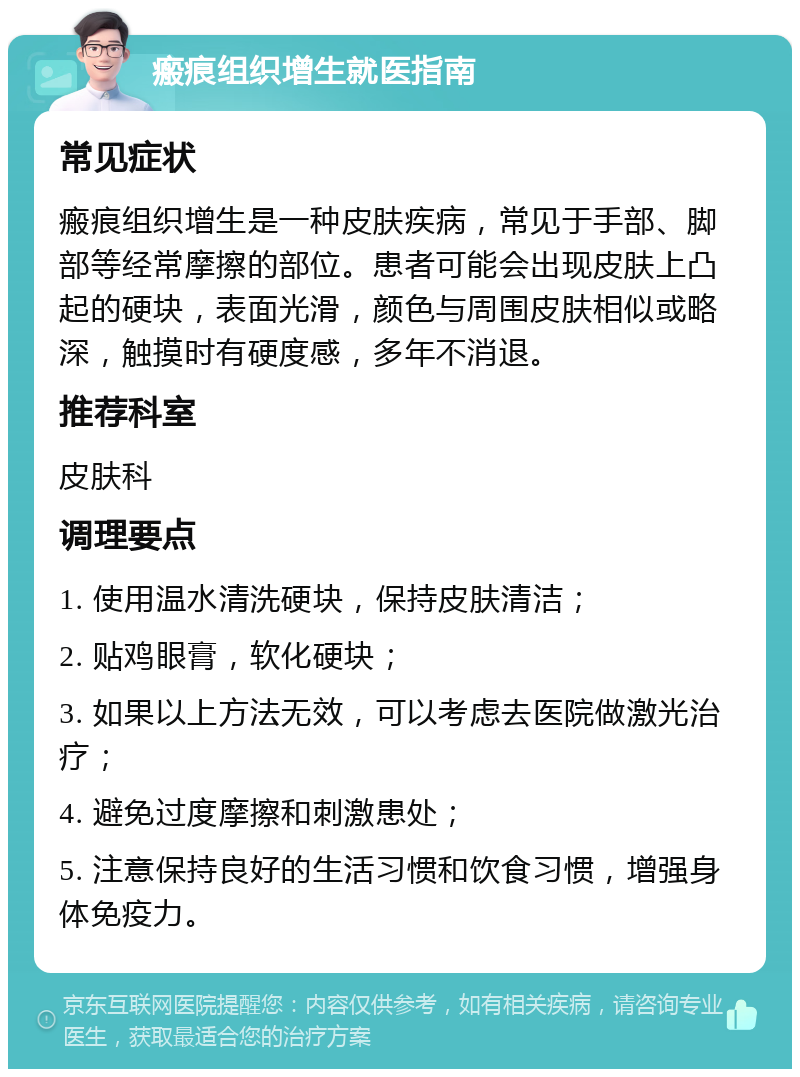 瘢痕组织增生就医指南 常见症状 瘢痕组织增生是一种皮肤疾病，常见于手部、脚部等经常摩擦的部位。患者可能会出现皮肤上凸起的硬块，表面光滑，颜色与周围皮肤相似或略深，触摸时有硬度感，多年不消退。 推荐科室 皮肤科 调理要点 1. 使用温水清洗硬块，保持皮肤清洁； 2. 贴鸡眼膏，软化硬块； 3. 如果以上方法无效，可以考虑去医院做激光治疗； 4. 避免过度摩擦和刺激患处； 5. 注意保持良好的生活习惯和饮食习惯，增强身体免疫力。