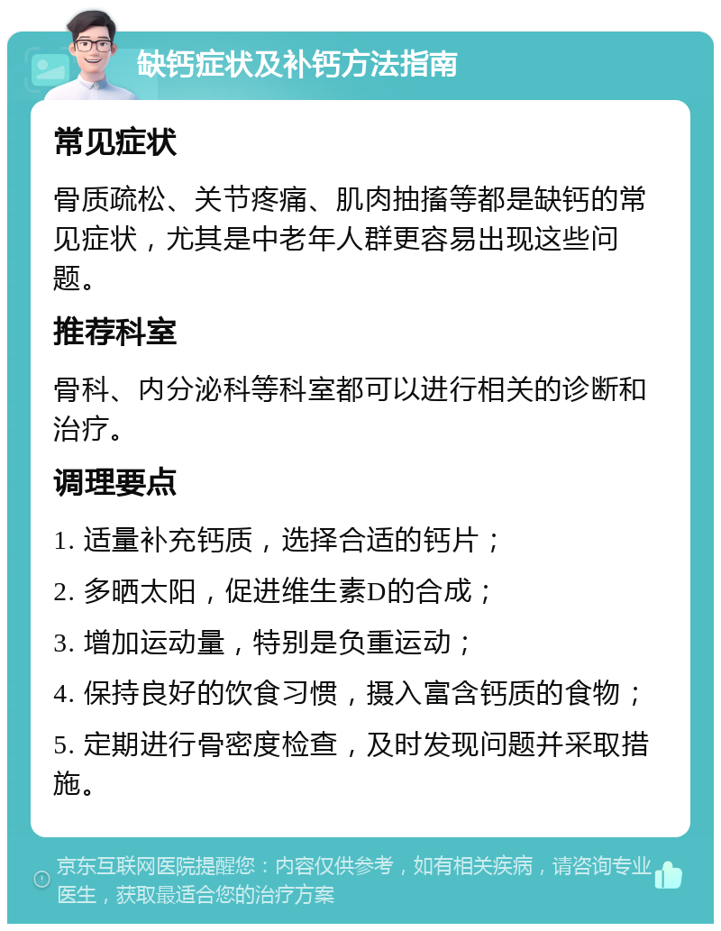 缺钙症状及补钙方法指南 常见症状 骨质疏松、关节疼痛、肌肉抽搐等都是缺钙的常见症状，尤其是中老年人群更容易出现这些问题。 推荐科室 骨科、内分泌科等科室都可以进行相关的诊断和治疗。 调理要点 1. 适量补充钙质，选择合适的钙片； 2. 多晒太阳，促进维生素D的合成； 3. 增加运动量，特别是负重运动； 4. 保持良好的饮食习惯，摄入富含钙质的食物； 5. 定期进行骨密度检查，及时发现问题并采取措施。