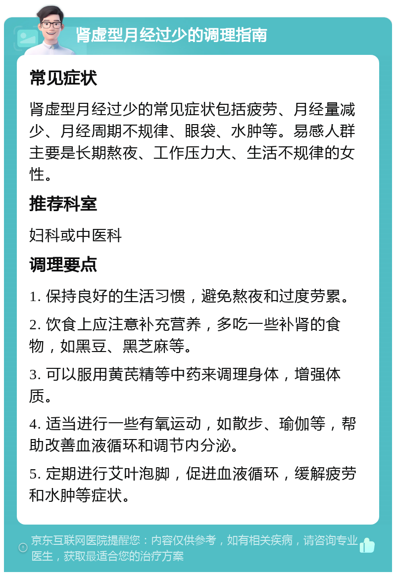 肾虚型月经过少的调理指南 常见症状 肾虚型月经过少的常见症状包括疲劳、月经量减少、月经周期不规律、眼袋、水肿等。易感人群主要是长期熬夜、工作压力大、生活不规律的女性。 推荐科室 妇科或中医科 调理要点 1. 保持良好的生活习惯，避免熬夜和过度劳累。 2. 饮食上应注意补充营养，多吃一些补肾的食物，如黑豆、黑芝麻等。 3. 可以服用黄芪精等中药来调理身体，增强体质。 4. 适当进行一些有氧运动，如散步、瑜伽等，帮助改善血液循环和调节内分泌。 5. 定期进行艾叶泡脚，促进血液循环，缓解疲劳和水肿等症状。