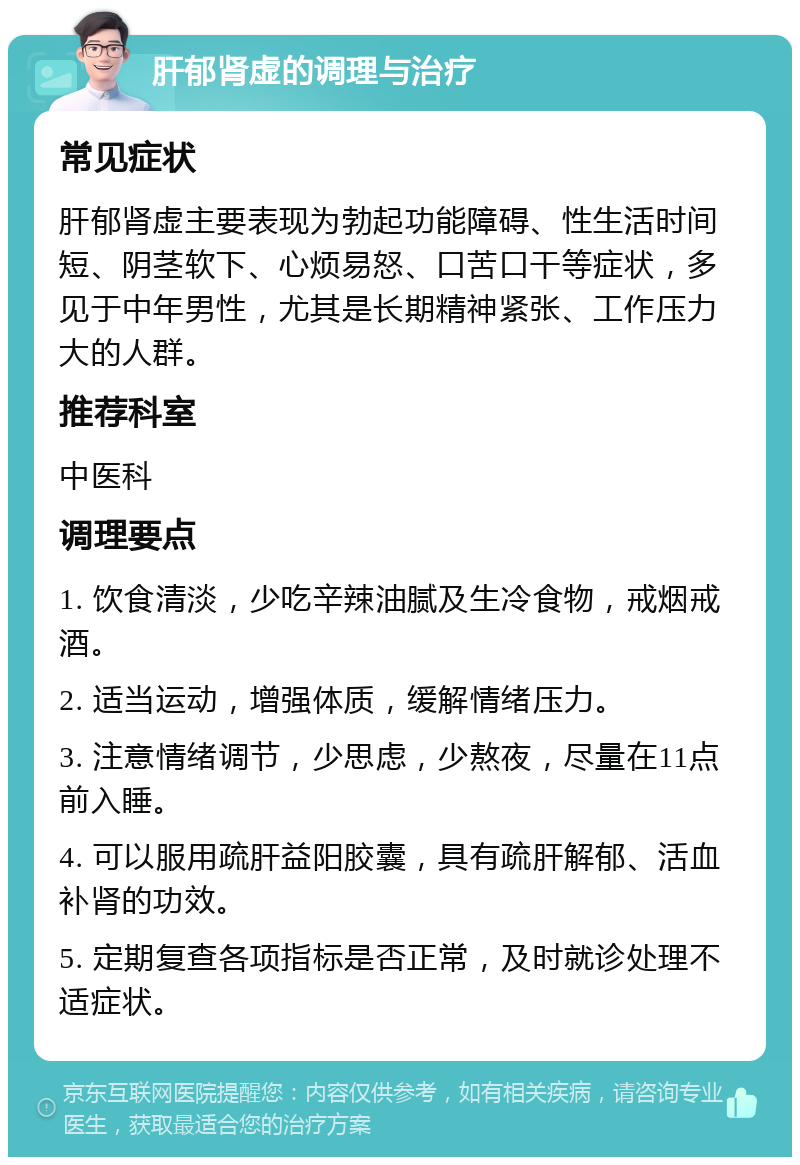 肝郁肾虚的调理与治疗 常见症状 肝郁肾虚主要表现为勃起功能障碍、性生活时间短、阴茎软下、心烦易怒、口苦口干等症状，多见于中年男性，尤其是长期精神紧张、工作压力大的人群。 推荐科室 中医科 调理要点 1. 饮食清淡，少吃辛辣油腻及生冷食物，戒烟戒酒。 2. 适当运动，增强体质，缓解情绪压力。 3. 注意情绪调节，少思虑，少熬夜，尽量在11点前入睡。 4. 可以服用疏肝益阳胶囊，具有疏肝解郁、活血补肾的功效。 5. 定期复查各项指标是否正常，及时就诊处理不适症状。