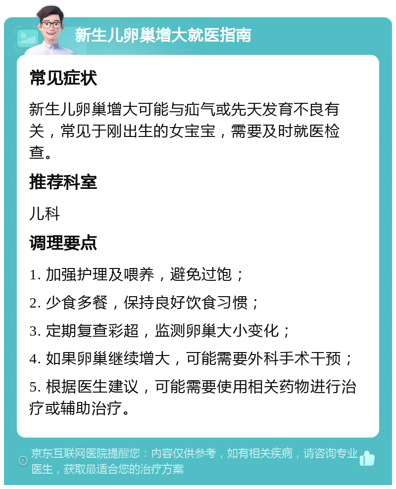 新生儿卵巢增大就医指南 常见症状 新生儿卵巢增大可能与疝气或先天发育不良有关，常见于刚出生的女宝宝，需要及时就医检查。 推荐科室 儿科 调理要点 1. 加强护理及喂养，避免过饱； 2. 少食多餐，保持良好饮食习惯； 3. 定期复查彩超，监测卵巢大小变化； 4. 如果卵巢继续增大，可能需要外科手术干预； 5. 根据医生建议，可能需要使用相关药物进行治疗或辅助治疗。