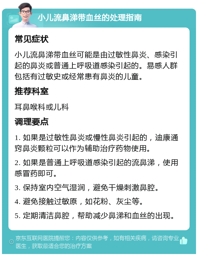 小儿流鼻涕带血丝的处理指南 常见症状 小儿流鼻涕带血丝可能是由过敏性鼻炎、感染引起的鼻炎或普通上呼吸道感染引起的。易感人群包括有过敏史或经常患有鼻炎的儿童。 推荐科室 耳鼻喉科或儿科 调理要点 1. 如果是过敏性鼻炎或慢性鼻炎引起的，迪康通窍鼻炎颗粒可以作为辅助治疗药物使用。 2. 如果是普通上呼吸道感染引起的流鼻涕，使用感冒药即可。 3. 保持室内空气湿润，避免干燥刺激鼻腔。 4. 避免接触过敏原，如花粉、灰尘等。 5. 定期清洁鼻腔，帮助减少鼻涕和血丝的出现。