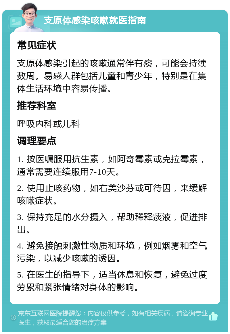 支原体感染咳嗽就医指南 常见症状 支原体感染引起的咳嗽通常伴有痰，可能会持续数周。易感人群包括儿童和青少年，特别是在集体生活环境中容易传播。 推荐科室 呼吸内科或儿科 调理要点 1. 按医嘱服用抗生素，如阿奇霉素或克拉霉素，通常需要连续服用7-10天。 2. 使用止咳药物，如右美沙芬或可待因，来缓解咳嗽症状。 3. 保持充足的水分摄入，帮助稀释痰液，促进排出。 4. 避免接触刺激性物质和环境，例如烟雾和空气污染，以减少咳嗽的诱因。 5. 在医生的指导下，适当休息和恢复，避免过度劳累和紧张情绪对身体的影响。