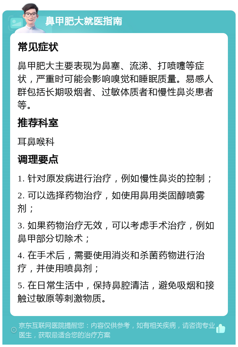 鼻甲肥大就医指南 常见症状 鼻甲肥大主要表现为鼻塞、流涕、打喷嚏等症状，严重时可能会影响嗅觉和睡眠质量。易感人群包括长期吸烟者、过敏体质者和慢性鼻炎患者等。 推荐科室 耳鼻喉科 调理要点 1. 针对原发病进行治疗，例如慢性鼻炎的控制； 2. 可以选择药物治疗，如使用鼻用类固醇喷雾剂； 3. 如果药物治疗无效，可以考虑手术治疗，例如鼻甲部分切除术； 4. 在手术后，需要使用消炎和杀菌药物进行治疗，并使用喷鼻剂； 5. 在日常生活中，保持鼻腔清洁，避免吸烟和接触过敏原等刺激物质。