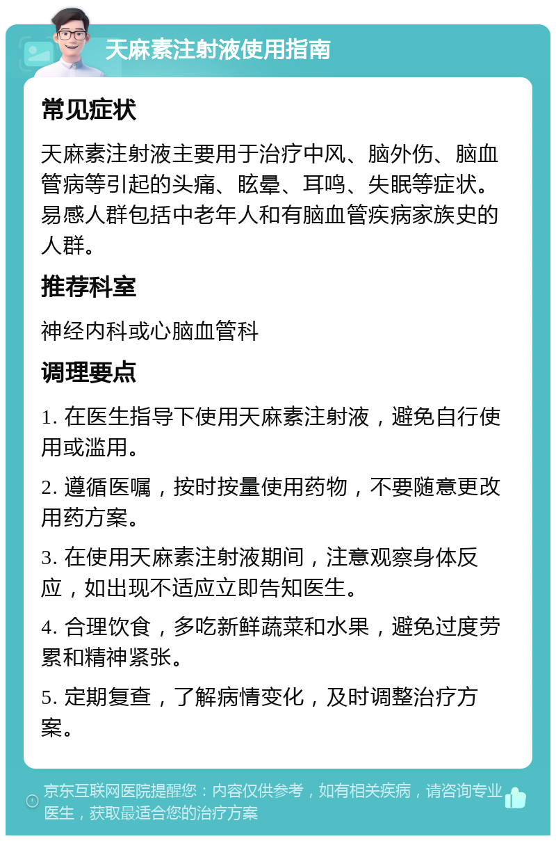 天麻素注射液使用指南 常见症状 天麻素注射液主要用于治疗中风、脑外伤、脑血管病等引起的头痛、眩晕、耳鸣、失眠等症状。易感人群包括中老年人和有脑血管疾病家族史的人群。 推荐科室 神经内科或心脑血管科 调理要点 1. 在医生指导下使用天麻素注射液，避免自行使用或滥用。 2. 遵循医嘱，按时按量使用药物，不要随意更改用药方案。 3. 在使用天麻素注射液期间，注意观察身体反应，如出现不适应立即告知医生。 4. 合理饮食，多吃新鲜蔬菜和水果，避免过度劳累和精神紧张。 5. 定期复查，了解病情变化，及时调整治疗方案。