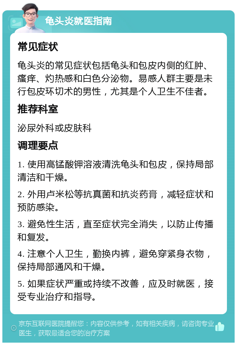 龟头炎就医指南 常见症状 龟头炎的常见症状包括龟头和包皮内侧的红肿、瘙痒、灼热感和白色分泌物。易感人群主要是未行包皮环切术的男性，尤其是个人卫生不佳者。 推荐科室 泌尿外科或皮肤科 调理要点 1. 使用高锰酸钾溶液清洗龟头和包皮，保持局部清洁和干燥。 2. 外用卢米松等抗真菌和抗炎药膏，减轻症状和预防感染。 3. 避免性生活，直至症状完全消失，以防止传播和复发。 4. 注意个人卫生，勤换内裤，避免穿紧身衣物，保持局部通风和干燥。 5. 如果症状严重或持续不改善，应及时就医，接受专业治疗和指导。