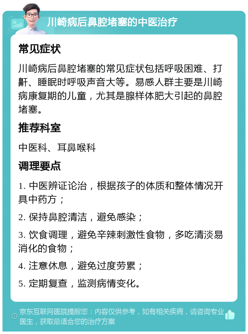 川崎病后鼻腔堵塞的中医治疗 常见症状 川崎病后鼻腔堵塞的常见症状包括呼吸困难、打鼾、睡眠时呼吸声音大等。易感人群主要是川崎病康复期的儿童，尤其是腺样体肥大引起的鼻腔堵塞。 推荐科室 中医科、耳鼻喉科 调理要点 1. 中医辨证论治，根据孩子的体质和整体情况开具中药方； 2. 保持鼻腔清洁，避免感染； 3. 饮食调理，避免辛辣刺激性食物，多吃清淡易消化的食物； 4. 注意休息，避免过度劳累； 5. 定期复查，监测病情变化。