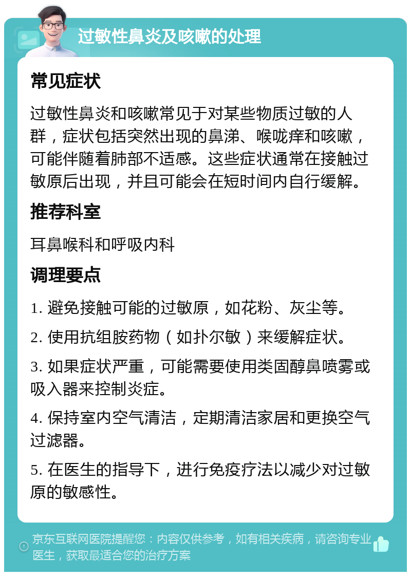 过敏性鼻炎及咳嗽的处理 常见症状 过敏性鼻炎和咳嗽常见于对某些物质过敏的人群，症状包括突然出现的鼻涕、喉咙痒和咳嗽，可能伴随着肺部不适感。这些症状通常在接触过敏原后出现，并且可能会在短时间内自行缓解。 推荐科室 耳鼻喉科和呼吸内科 调理要点 1. 避免接触可能的过敏原，如花粉、灰尘等。 2. 使用抗组胺药物（如扑尔敏）来缓解症状。 3. 如果症状严重，可能需要使用类固醇鼻喷雾或吸入器来控制炎症。 4. 保持室内空气清洁，定期清洁家居和更换空气过滤器。 5. 在医生的指导下，进行免疫疗法以减少对过敏原的敏感性。