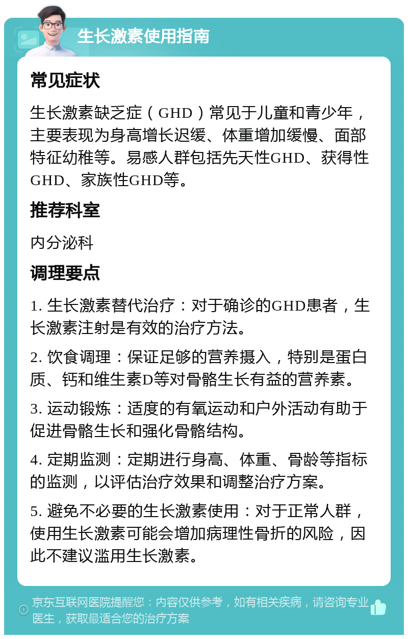 生长激素使用指南 常见症状 生长激素缺乏症（GHD）常见于儿童和青少年，主要表现为身高增长迟缓、体重增加缓慢、面部特征幼稚等。易感人群包括先天性GHD、获得性GHD、家族性GHD等。 推荐科室 内分泌科 调理要点 1. 生长激素替代治疗：对于确诊的GHD患者，生长激素注射是有效的治疗方法。 2. 饮食调理：保证足够的营养摄入，特别是蛋白质、钙和维生素D等对骨骼生长有益的营养素。 3. 运动锻炼：适度的有氧运动和户外活动有助于促进骨骼生长和强化骨骼结构。 4. 定期监测：定期进行身高、体重、骨龄等指标的监测，以评估治疗效果和调整治疗方案。 5. 避免不必要的生长激素使用：对于正常人群，使用生长激素可能会增加病理性骨折的风险，因此不建议滥用生长激素。