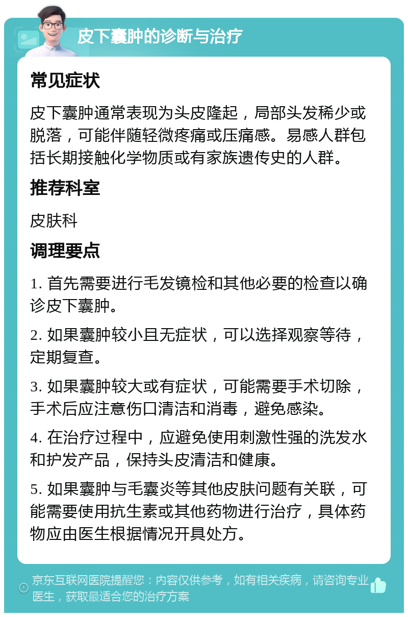 皮下囊肿的诊断与治疗 常见症状 皮下囊肿通常表现为头皮隆起，局部头发稀少或脱落，可能伴随轻微疼痛或压痛感。易感人群包括长期接触化学物质或有家族遗传史的人群。 推荐科室 皮肤科 调理要点 1. 首先需要进行毛发镜检和其他必要的检查以确诊皮下囊肿。 2. 如果囊肿较小且无症状，可以选择观察等待，定期复查。 3. 如果囊肿较大或有症状，可能需要手术切除，手术后应注意伤口清洁和消毒，避免感染。 4. 在治疗过程中，应避免使用刺激性强的洗发水和护发产品，保持头皮清洁和健康。 5. 如果囊肿与毛囊炎等其他皮肤问题有关联，可能需要使用抗生素或其他药物进行治疗，具体药物应由医生根据情况开具处方。