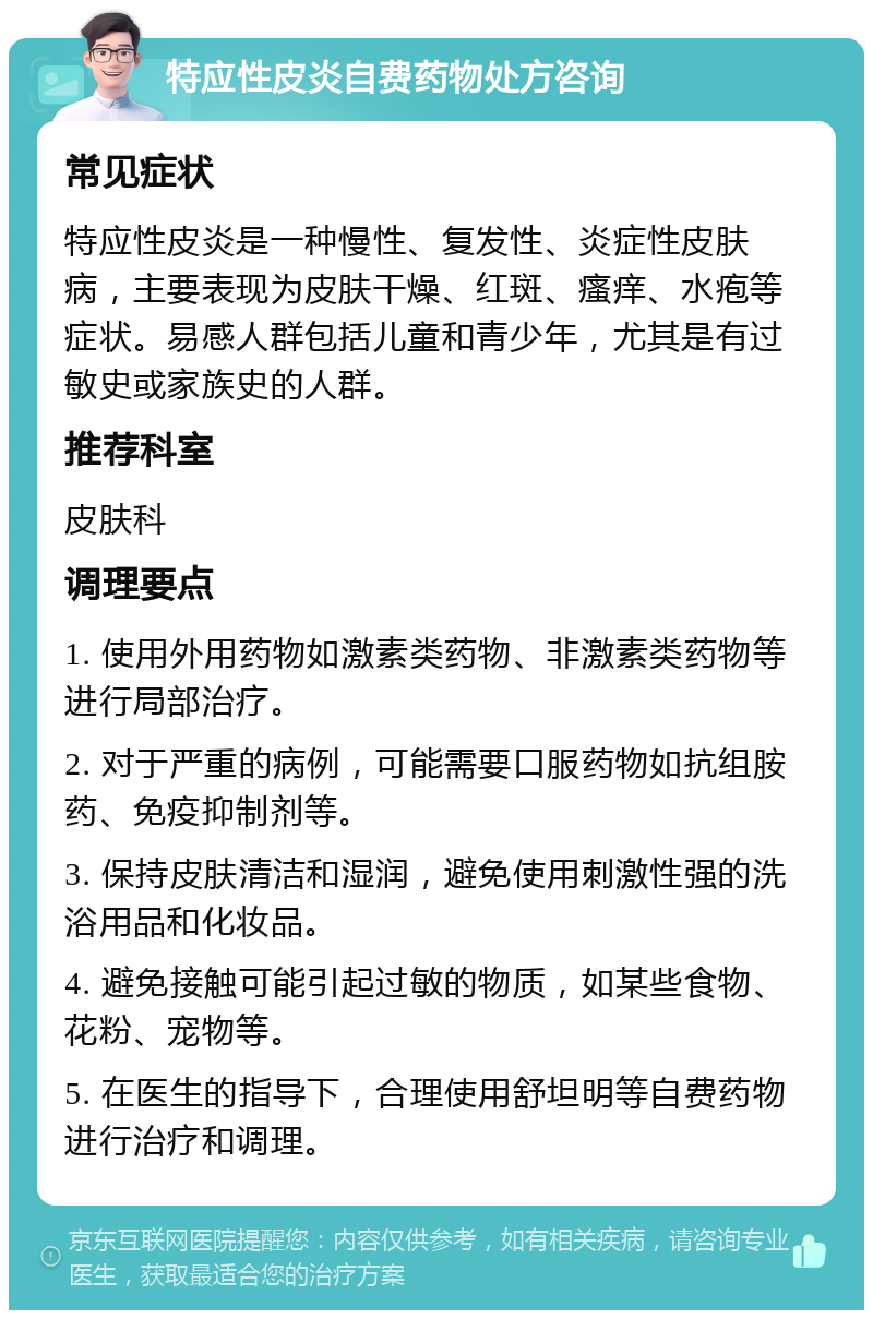 特应性皮炎自费药物处方咨询 常见症状 特应性皮炎是一种慢性、复发性、炎症性皮肤病，主要表现为皮肤干燥、红斑、瘙痒、水疱等症状。易感人群包括儿童和青少年，尤其是有过敏史或家族史的人群。 推荐科室 皮肤科 调理要点 1. 使用外用药物如激素类药物、非激素类药物等进行局部治疗。 2. 对于严重的病例，可能需要口服药物如抗组胺药、免疫抑制剂等。 3. 保持皮肤清洁和湿润，避免使用刺激性强的洗浴用品和化妆品。 4. 避免接触可能引起过敏的物质，如某些食物、花粉、宠物等。 5. 在医生的指导下，合理使用舒坦明等自费药物进行治疗和调理。