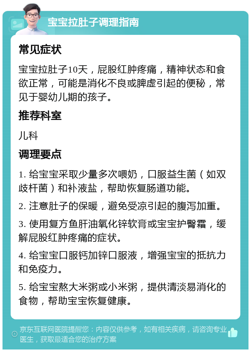 宝宝拉肚子调理指南 常见症状 宝宝拉肚子10天，屁股红肿疼痛，精神状态和食欲正常，可能是消化不良或脾虚引起的便秘，常见于婴幼儿期的孩子。 推荐科室 儿科 调理要点 1. 给宝宝采取少量多次喂奶，口服益生菌（如双歧杆菌）和补液盐，帮助恢复肠道功能。 2. 注意肚子的保暖，避免受凉引起的腹泻加重。 3. 使用复方鱼肝油氧化锌软膏或宝宝护臀霜，缓解屁股红肿疼痛的症状。 4. 给宝宝口服钙加锌口服液，增强宝宝的抵抗力和免疫力。 5. 给宝宝熬大米粥或小米粥，提供清淡易消化的食物，帮助宝宝恢复健康。