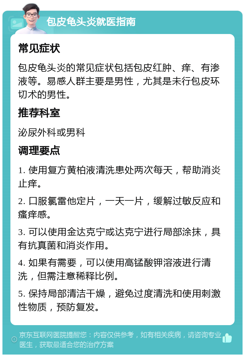 包皮龟头炎就医指南 常见症状 包皮龟头炎的常见症状包括包皮红肿、痒、有渗液等。易感人群主要是男性，尤其是未行包皮环切术的男性。 推荐科室 泌尿外科或男科 调理要点 1. 使用复方黄柏液清洗患处两次每天，帮助消炎止痒。 2. 口服氯雷他定片，一天一片，缓解过敏反应和瘙痒感。 3. 可以使用金达克宁或达克宁进行局部涂抹，具有抗真菌和消炎作用。 4. 如果有需要，可以使用高锰酸钾溶液进行清洗，但需注意稀释比例。 5. 保持局部清洁干燥，避免过度清洗和使用刺激性物质，预防复发。