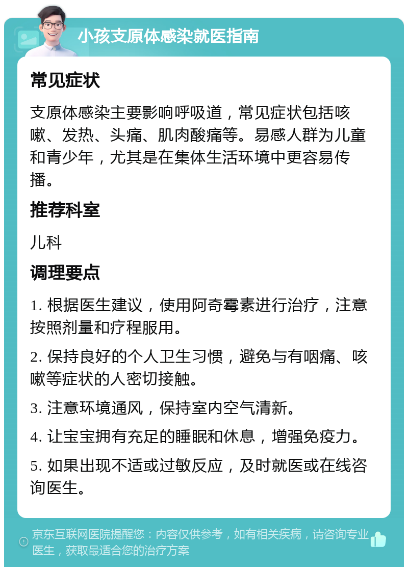 小孩支原体感染就医指南 常见症状 支原体感染主要影响呼吸道，常见症状包括咳嗽、发热、头痛、肌肉酸痛等。易感人群为儿童和青少年，尤其是在集体生活环境中更容易传播。 推荐科室 儿科 调理要点 1. 根据医生建议，使用阿奇霉素进行治疗，注意按照剂量和疗程服用。 2. 保持良好的个人卫生习惯，避免与有咽痛、咳嗽等症状的人密切接触。 3. 注意环境通风，保持室内空气清新。 4. 让宝宝拥有充足的睡眠和休息，增强免疫力。 5. 如果出现不适或过敏反应，及时就医或在线咨询医生。