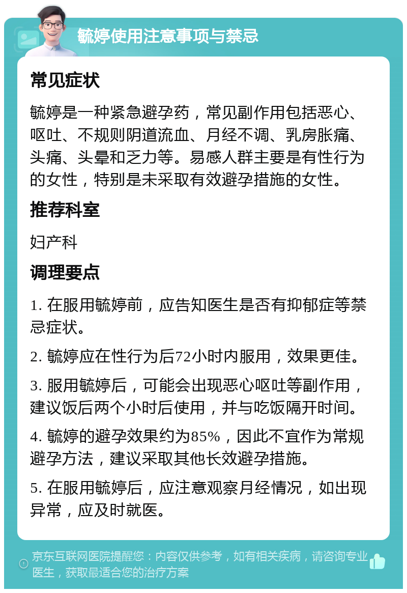 毓婷使用注意事项与禁忌 常见症状 毓婷是一种紧急避孕药，常见副作用包括恶心、呕吐、不规则阴道流血、月经不调、乳房胀痛、头痛、头晕和乏力等。易感人群主要是有性行为的女性，特别是未采取有效避孕措施的女性。 推荐科室 妇产科 调理要点 1. 在服用毓婷前，应告知医生是否有抑郁症等禁忌症状。 2. 毓婷应在性行为后72小时内服用，效果更佳。 3. 服用毓婷后，可能会出现恶心呕吐等副作用，建议饭后两个小时后使用，并与吃饭隔开时间。 4. 毓婷的避孕效果约为85%，因此不宜作为常规避孕方法，建议采取其他长效避孕措施。 5. 在服用毓婷后，应注意观察月经情况，如出现异常，应及时就医。