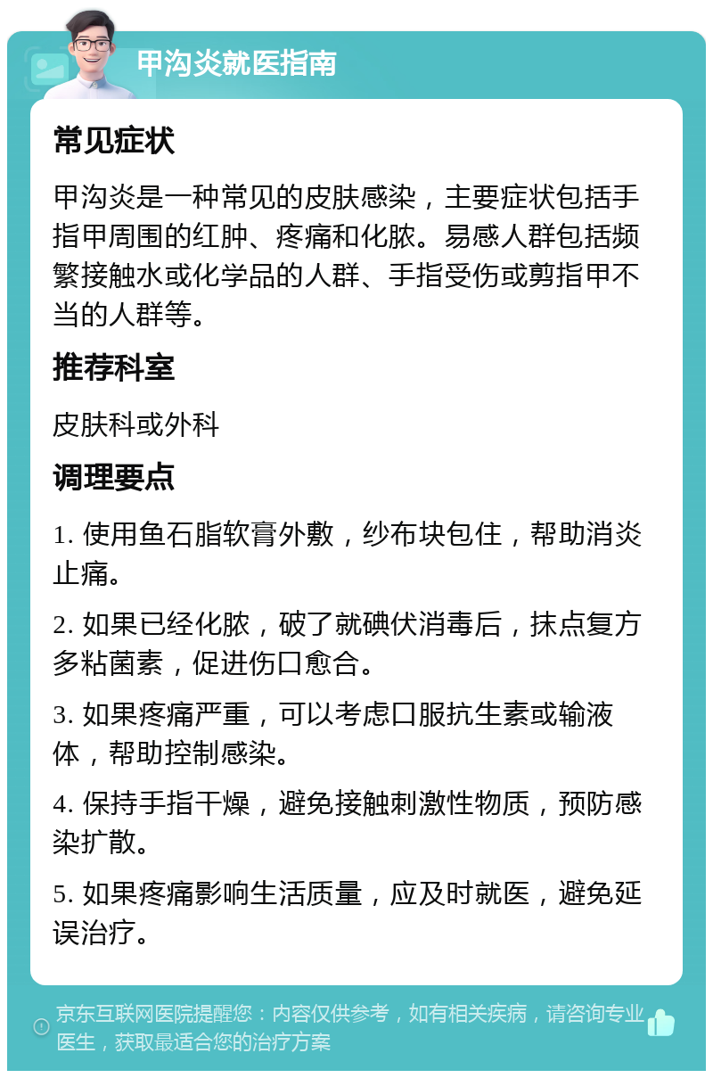 甲沟炎就医指南 常见症状 甲沟炎是一种常见的皮肤感染，主要症状包括手指甲周围的红肿、疼痛和化脓。易感人群包括频繁接触水或化学品的人群、手指受伤或剪指甲不当的人群等。 推荐科室 皮肤科或外科 调理要点 1. 使用鱼石脂软膏外敷，纱布块包住，帮助消炎止痛。 2. 如果已经化脓，破了就碘伏消毒后，抹点复方多粘菌素，促进伤口愈合。 3. 如果疼痛严重，可以考虑口服抗生素或输液体，帮助控制感染。 4. 保持手指干燥，避免接触刺激性物质，预防感染扩散。 5. 如果疼痛影响生活质量，应及时就医，避免延误治疗。