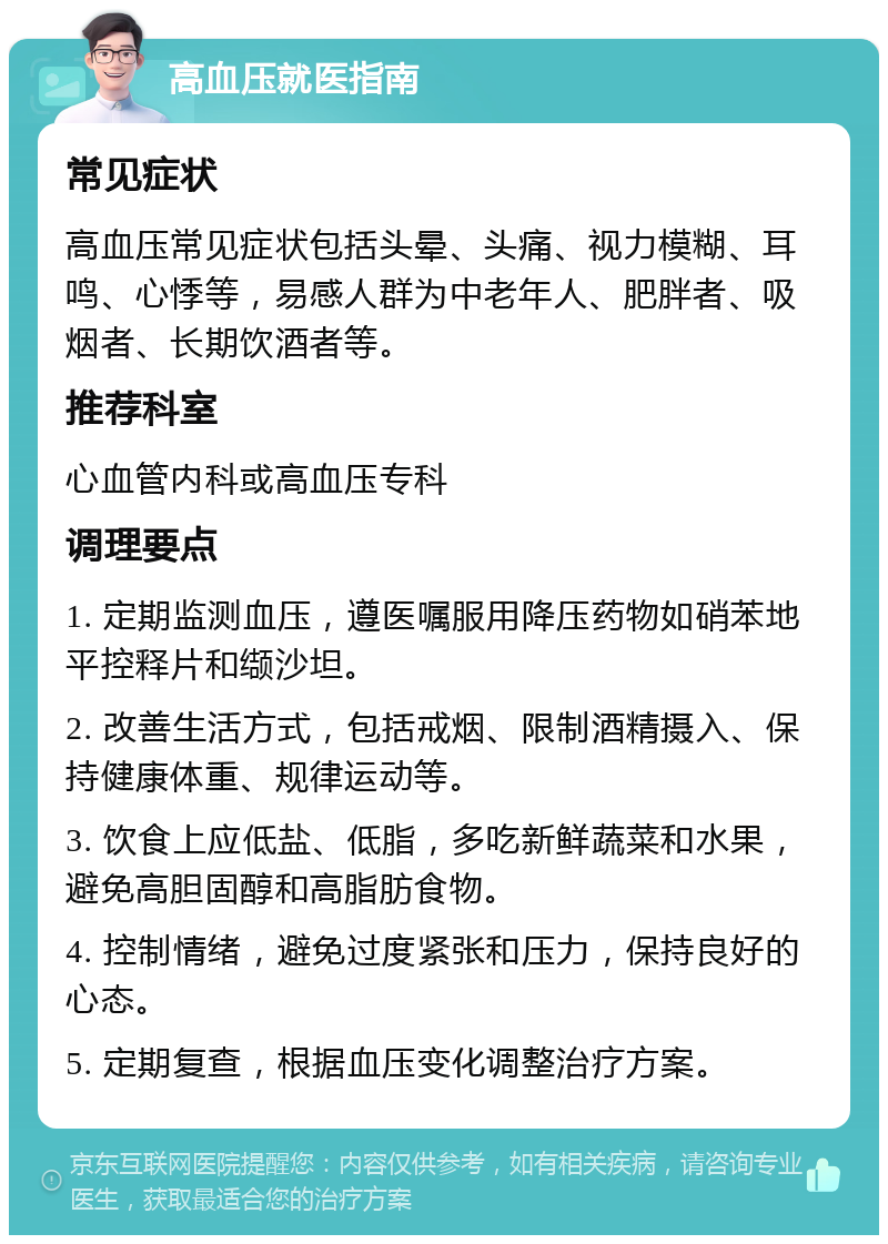 高血压就医指南 常见症状 高血压常见症状包括头晕、头痛、视力模糊、耳鸣、心悸等，易感人群为中老年人、肥胖者、吸烟者、长期饮酒者等。 推荐科室 心血管内科或高血压专科 调理要点 1. 定期监测血压，遵医嘱服用降压药物如硝苯地平控释片和缬沙坦。 2. 改善生活方式，包括戒烟、限制酒精摄入、保持健康体重、规律运动等。 3. 饮食上应低盐、低脂，多吃新鲜蔬菜和水果，避免高胆固醇和高脂肪食物。 4. 控制情绪，避免过度紧张和压力，保持良好的心态。 5. 定期复查，根据血压变化调整治疗方案。