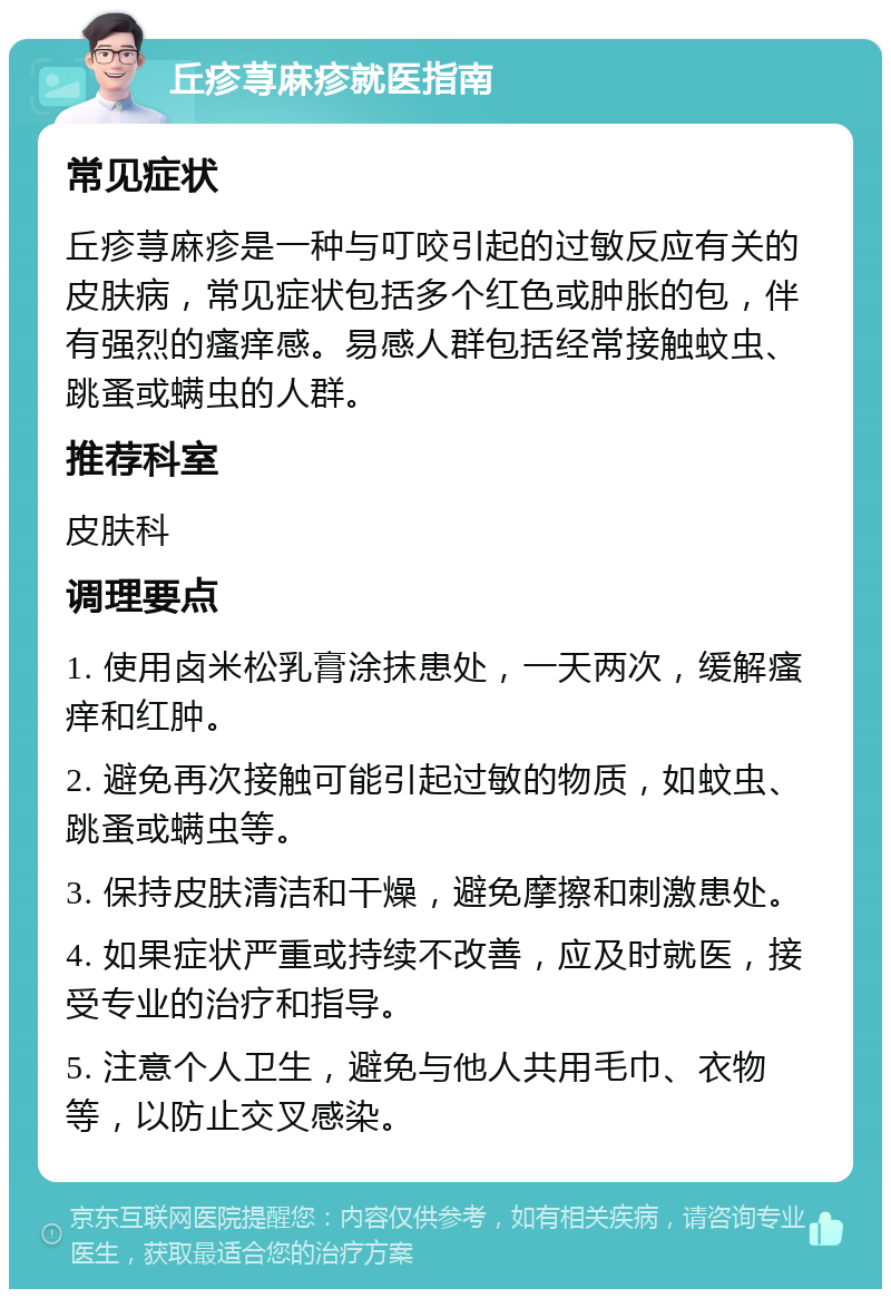 丘疹荨麻疹就医指南 常见症状 丘疹荨麻疹是一种与叮咬引起的过敏反应有关的皮肤病，常见症状包括多个红色或肿胀的包，伴有强烈的瘙痒感。易感人群包括经常接触蚊虫、跳蚤或螨虫的人群。 推荐科室 皮肤科 调理要点 1. 使用卤米松乳膏涂抹患处，一天两次，缓解瘙痒和红肿。 2. 避免再次接触可能引起过敏的物质，如蚊虫、跳蚤或螨虫等。 3. 保持皮肤清洁和干燥，避免摩擦和刺激患处。 4. 如果症状严重或持续不改善，应及时就医，接受专业的治疗和指导。 5. 注意个人卫生，避免与他人共用毛巾、衣物等，以防止交叉感染。