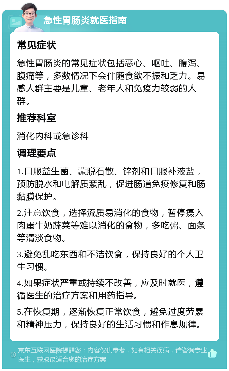 急性胃肠炎就医指南 常见症状 急性胃肠炎的常见症状包括恶心、呕吐、腹泻、腹痛等，多数情况下会伴随食欲不振和乏力。易感人群主要是儿童、老年人和免疫力较弱的人群。 推荐科室 消化内科或急诊科 调理要点 1.口服益生菌、蒙脱石散、锌剂和口服补液盐，预防脱水和电解质紊乱，促进肠道免疫修复和肠黏膜保护。 2.注意饮食，选择流质易消化的食物，暂停摄入肉蛋牛奶蔬菜等难以消化的食物，多吃粥、面条等清淡食物。 3.避免乱吃东西和不洁饮食，保持良好的个人卫生习惯。 4.如果症状严重或持续不改善，应及时就医，遵循医生的治疗方案和用药指导。 5.在恢复期，逐渐恢复正常饮食，避免过度劳累和精神压力，保持良好的生活习惯和作息规律。