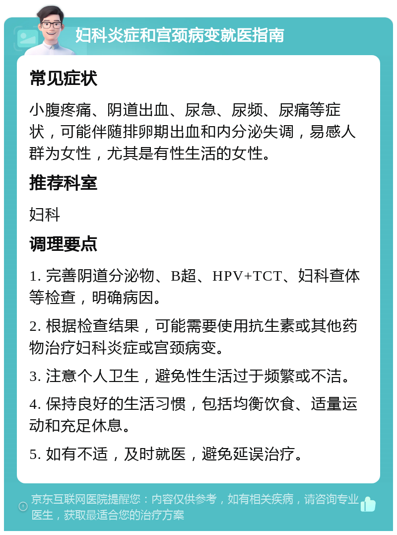 妇科炎症和宫颈病变就医指南 常见症状 小腹疼痛、阴道出血、尿急、尿频、尿痛等症状，可能伴随排卵期出血和内分泌失调，易感人群为女性，尤其是有性生活的女性。 推荐科室 妇科 调理要点 1. 完善阴道分泌物、B超、HPV+TCT、妇科查体等检查，明确病因。 2. 根据检查结果，可能需要使用抗生素或其他药物治疗妇科炎症或宫颈病变。 3. 注意个人卫生，避免性生活过于频繁或不洁。 4. 保持良好的生活习惯，包括均衡饮食、适量运动和充足休息。 5. 如有不适，及时就医，避免延误治疗。