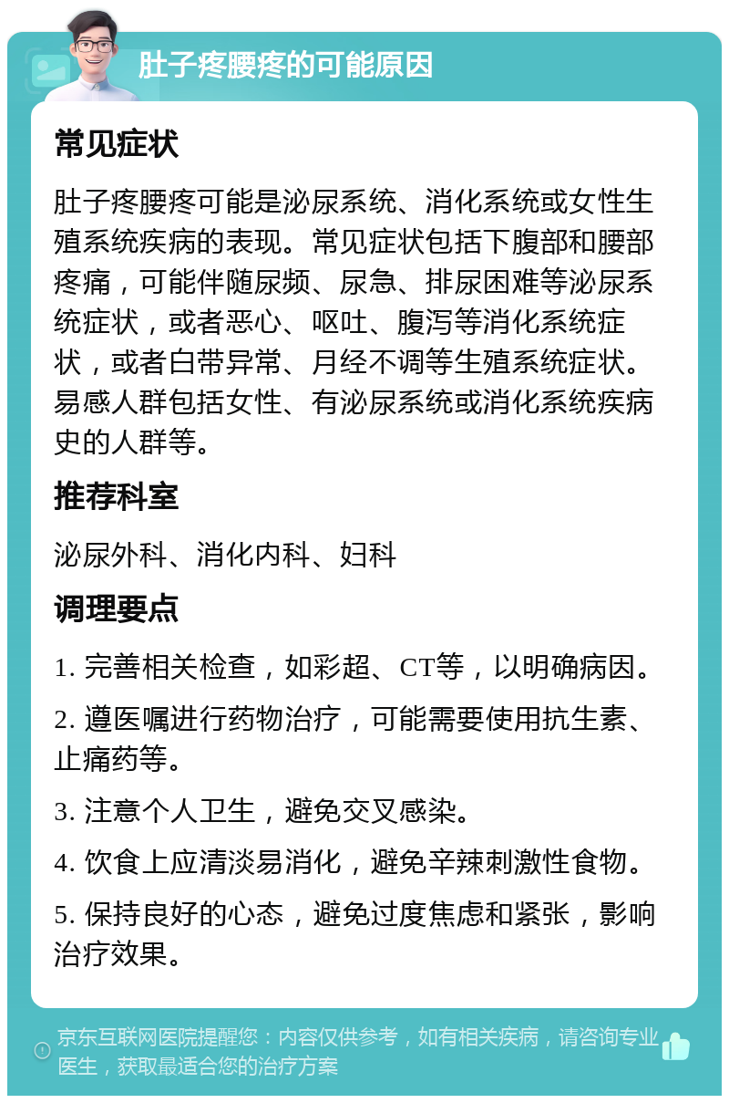 肚子疼腰疼的可能原因 常见症状 肚子疼腰疼可能是泌尿系统、消化系统或女性生殖系统疾病的表现。常见症状包括下腹部和腰部疼痛，可能伴随尿频、尿急、排尿困难等泌尿系统症状，或者恶心、呕吐、腹泻等消化系统症状，或者白带异常、月经不调等生殖系统症状。易感人群包括女性、有泌尿系统或消化系统疾病史的人群等。 推荐科室 泌尿外科、消化内科、妇科 调理要点 1. 完善相关检查，如彩超、CT等，以明确病因。 2. 遵医嘱进行药物治疗，可能需要使用抗生素、止痛药等。 3. 注意个人卫生，避免交叉感染。 4. 饮食上应清淡易消化，避免辛辣刺激性食物。 5. 保持良好的心态，避免过度焦虑和紧张，影响治疗效果。