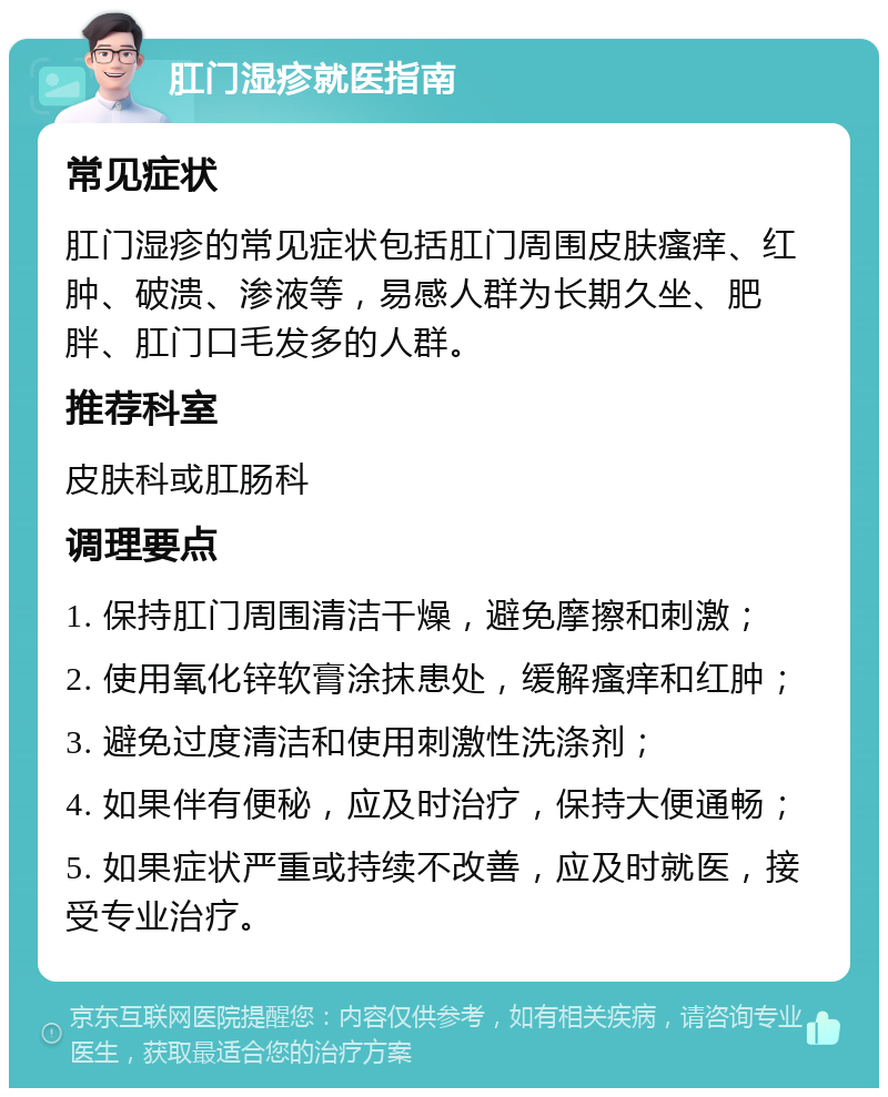 肛门湿疹就医指南 常见症状 肛门湿疹的常见症状包括肛门周围皮肤瘙痒、红肿、破溃、渗液等，易感人群为长期久坐、肥胖、肛门口毛发多的人群。 推荐科室 皮肤科或肛肠科 调理要点 1. 保持肛门周围清洁干燥，避免摩擦和刺激； 2. 使用氧化锌软膏涂抹患处，缓解瘙痒和红肿； 3. 避免过度清洁和使用刺激性洗涤剂； 4. 如果伴有便秘，应及时治疗，保持大便通畅； 5. 如果症状严重或持续不改善，应及时就医，接受专业治疗。