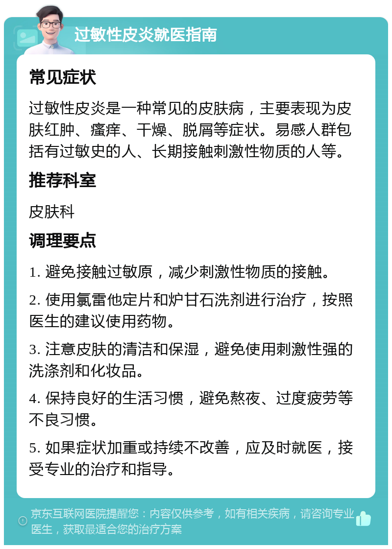 过敏性皮炎就医指南 常见症状 过敏性皮炎是一种常见的皮肤病，主要表现为皮肤红肿、瘙痒、干燥、脱屑等症状。易感人群包括有过敏史的人、长期接触刺激性物质的人等。 推荐科室 皮肤科 调理要点 1. 避免接触过敏原，减少刺激性物质的接触。 2. 使用氯雷他定片和炉甘石洗剂进行治疗，按照医生的建议使用药物。 3. 注意皮肤的清洁和保湿，避免使用刺激性强的洗涤剂和化妆品。 4. 保持良好的生活习惯，避免熬夜、过度疲劳等不良习惯。 5. 如果症状加重或持续不改善，应及时就医，接受专业的治疗和指导。