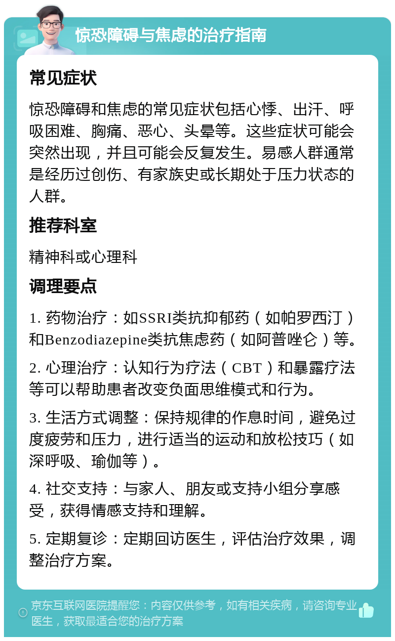 惊恐障碍与焦虑的治疗指南 常见症状 惊恐障碍和焦虑的常见症状包括心悸、出汗、呼吸困难、胸痛、恶心、头晕等。这些症状可能会突然出现，并且可能会反复发生。易感人群通常是经历过创伤、有家族史或长期处于压力状态的人群。 推荐科室 精神科或心理科 调理要点 1. 药物治疗：如SSRI类抗抑郁药（如帕罗西汀）和Benzodiazepine类抗焦虑药（如阿普唑仑）等。 2. 心理治疗：认知行为疗法（CBT）和暴露疗法等可以帮助患者改变负面思维模式和行为。 3. 生活方式调整：保持规律的作息时间，避免过度疲劳和压力，进行适当的运动和放松技巧（如深呼吸、瑜伽等）。 4. 社交支持：与家人、朋友或支持小组分享感受，获得情感支持和理解。 5. 定期复诊：定期回访医生，评估治疗效果，调整治疗方案。