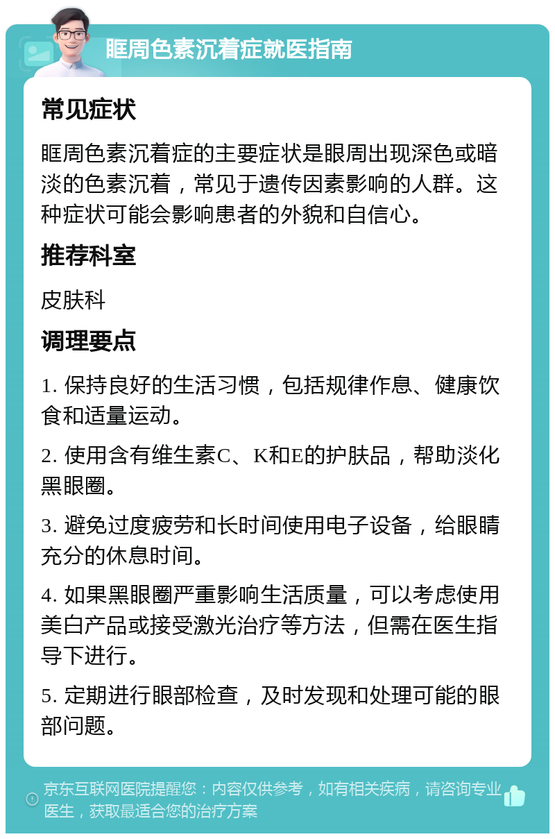 眶周色素沉着症就医指南 常见症状 眶周色素沉着症的主要症状是眼周出现深色或暗淡的色素沉着，常见于遗传因素影响的人群。这种症状可能会影响患者的外貌和自信心。 推荐科室 皮肤科 调理要点 1. 保持良好的生活习惯，包括规律作息、健康饮食和适量运动。 2. 使用含有维生素C、K和E的护肤品，帮助淡化黑眼圈。 3. 避免过度疲劳和长时间使用电子设备，给眼睛充分的休息时间。 4. 如果黑眼圈严重影响生活质量，可以考虑使用美白产品或接受激光治疗等方法，但需在医生指导下进行。 5. 定期进行眼部检查，及时发现和处理可能的眼部问题。