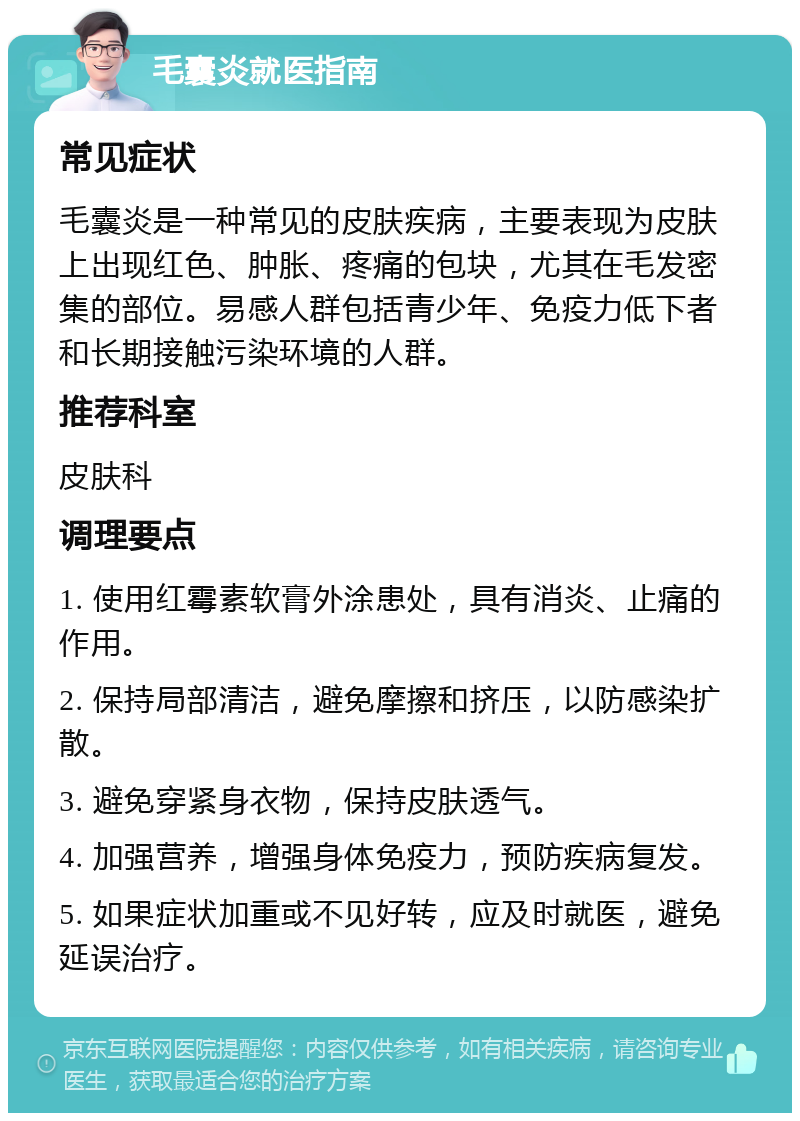 毛囊炎就医指南 常见症状 毛囊炎是一种常见的皮肤疾病，主要表现为皮肤上出现红色、肿胀、疼痛的包块，尤其在毛发密集的部位。易感人群包括青少年、免疫力低下者和长期接触污染环境的人群。 推荐科室 皮肤科 调理要点 1. 使用红霉素软膏外涂患处，具有消炎、止痛的作用。 2. 保持局部清洁，避免摩擦和挤压，以防感染扩散。 3. 避免穿紧身衣物，保持皮肤透气。 4. 加强营养，增强身体免疫力，预防疾病复发。 5. 如果症状加重或不见好转，应及时就医，避免延误治疗。