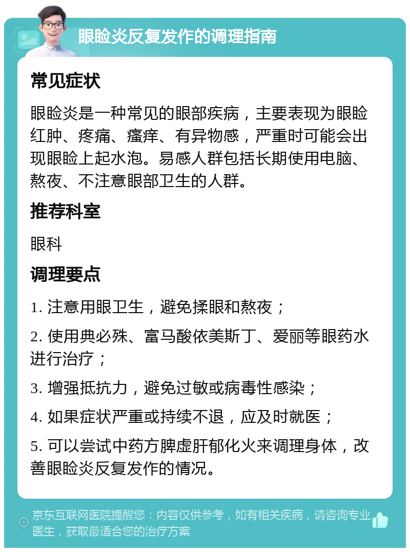 眼睑炎反复发作的调理指南 常见症状 眼睑炎是一种常见的眼部疾病，主要表现为眼睑红肿、疼痛、瘙痒、有异物感，严重时可能会出现眼睑上起水泡。易感人群包括长期使用电脑、熬夜、不注意眼部卫生的人群。 推荐科室 眼科 调理要点 1. 注意用眼卫生，避免揉眼和熬夜； 2. 使用典必殊、富马酸依美斯丁、爱丽等眼药水进行治疗； 3. 增强抵抗力，避免过敏或病毒性感染； 4. 如果症状严重或持续不退，应及时就医； 5. 可以尝试中药方脾虚肝郁化火来调理身体，改善眼睑炎反复发作的情况。