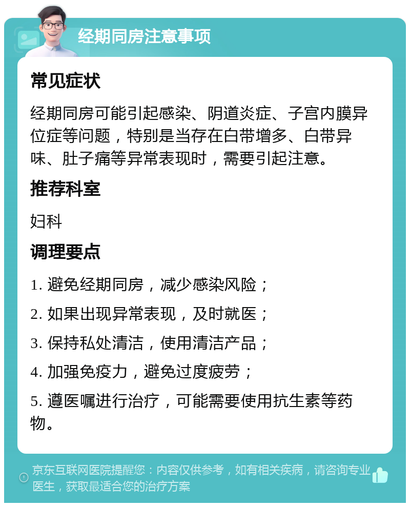 经期同房注意事项 常见症状 经期同房可能引起感染、阴道炎症、子宫内膜异位症等问题，特别是当存在白带增多、白带异味、肚子痛等异常表现时，需要引起注意。 推荐科室 妇科 调理要点 1. 避免经期同房，减少感染风险； 2. 如果出现异常表现，及时就医； 3. 保持私处清洁，使用清洁产品； 4. 加强免疫力，避免过度疲劳； 5. 遵医嘱进行治疗，可能需要使用抗生素等药物。