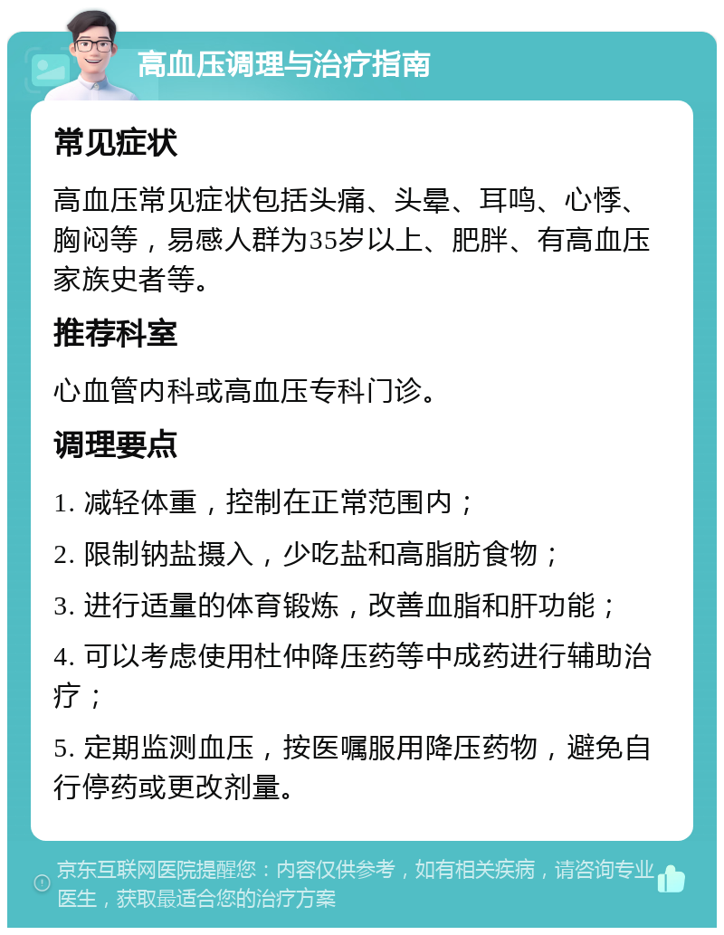 高血压调理与治疗指南 常见症状 高血压常见症状包括头痛、头晕、耳鸣、心悸、胸闷等，易感人群为35岁以上、肥胖、有高血压家族史者等。 推荐科室 心血管内科或高血压专科门诊。 调理要点 1. 减轻体重，控制在正常范围内； 2. 限制钠盐摄入，少吃盐和高脂肪食物； 3. 进行适量的体育锻炼，改善血脂和肝功能； 4. 可以考虑使用杜仲降压药等中成药进行辅助治疗； 5. 定期监测血压，按医嘱服用降压药物，避免自行停药或更改剂量。