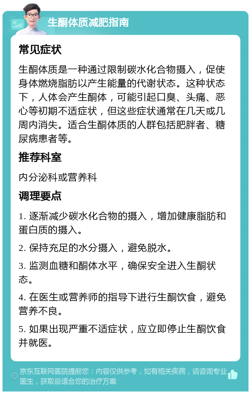 生酮体质减肥指南 常见症状 生酮体质是一种通过限制碳水化合物摄入，促使身体燃烧脂肪以产生能量的代谢状态。这种状态下，人体会产生酮体，可能引起口臭、头痛、恶心等初期不适症状，但这些症状通常在几天或几周内消失。适合生酮体质的人群包括肥胖者、糖尿病患者等。 推荐科室 内分泌科或营养科 调理要点 1. 逐渐减少碳水化合物的摄入，增加健康脂肪和蛋白质的摄入。 2. 保持充足的水分摄入，避免脱水。 3. 监测血糖和酮体水平，确保安全进入生酮状态。 4. 在医生或营养师的指导下进行生酮饮食，避免营养不良。 5. 如果出现严重不适症状，应立即停止生酮饮食并就医。