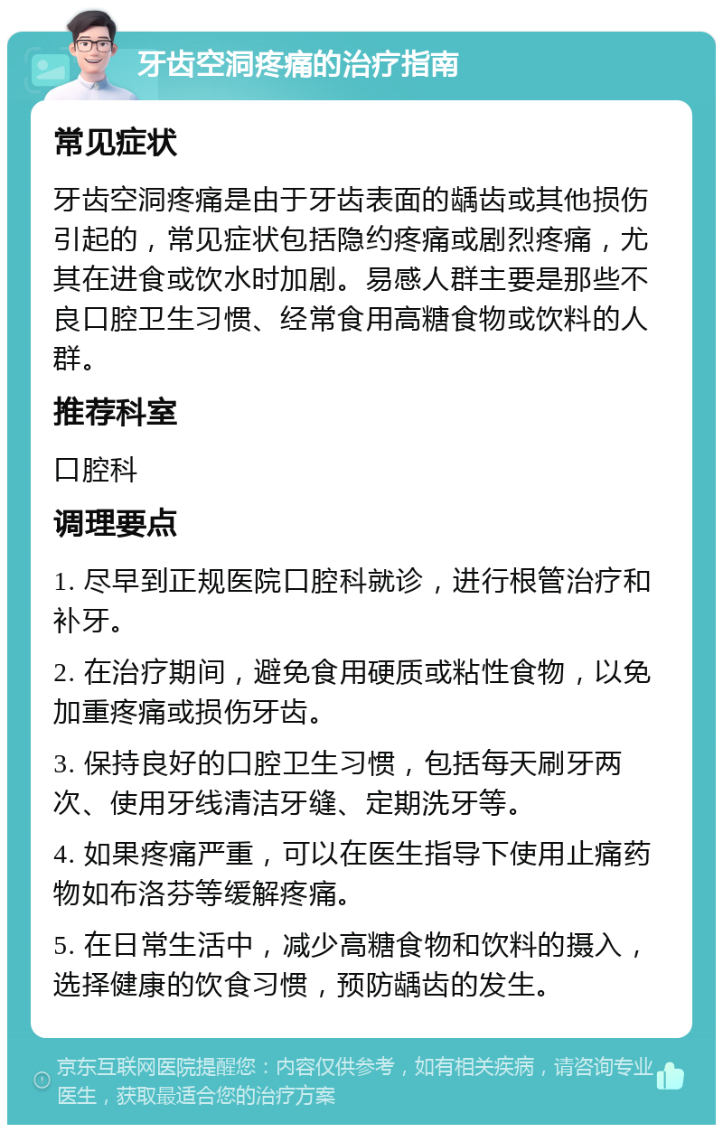 牙齿空洞疼痛的治疗指南 常见症状 牙齿空洞疼痛是由于牙齿表面的龋齿或其他损伤引起的，常见症状包括隐约疼痛或剧烈疼痛，尤其在进食或饮水时加剧。易感人群主要是那些不良口腔卫生习惯、经常食用高糖食物或饮料的人群。 推荐科室 口腔科 调理要点 1. 尽早到正规医院口腔科就诊，进行根管治疗和补牙。 2. 在治疗期间，避免食用硬质或粘性食物，以免加重疼痛或损伤牙齿。 3. 保持良好的口腔卫生习惯，包括每天刷牙两次、使用牙线清洁牙缝、定期洗牙等。 4. 如果疼痛严重，可以在医生指导下使用止痛药物如布洛芬等缓解疼痛。 5. 在日常生活中，减少高糖食物和饮料的摄入，选择健康的饮食习惯，预防龋齿的发生。