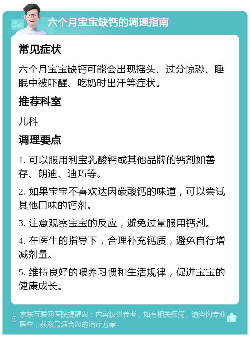 六个月宝宝缺钙的调理指南 常见症状 六个月宝宝缺钙可能会出现摇头、过分惊恐、睡眠中被吓醒、吃奶时出汗等症状。 推荐科室 儿科 调理要点 1. 可以服用利宝乳酸钙或其他品牌的钙剂如善存、朗迪、迪巧等。 2. 如果宝宝不喜欢达因碳酸钙的味道，可以尝试其他口味的钙剂。 3. 注意观察宝宝的反应，避免过量服用钙剂。 4. 在医生的指导下，合理补充钙质，避免自行增减剂量。 5. 维持良好的喂养习惯和生活规律，促进宝宝的健康成长。