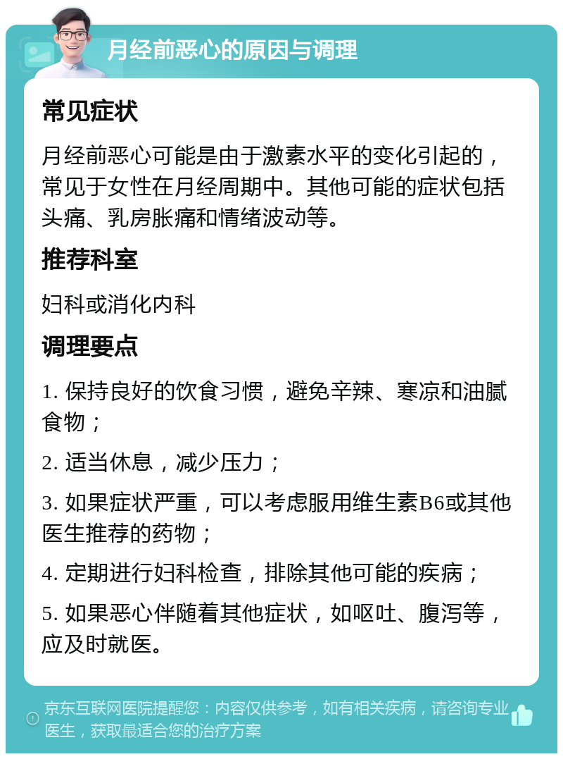 月经前恶心的原因与调理 常见症状 月经前恶心可能是由于激素水平的变化引起的，常见于女性在月经周期中。其他可能的症状包括头痛、乳房胀痛和情绪波动等。 推荐科室 妇科或消化内科 调理要点 1. 保持良好的饮食习惯，避免辛辣、寒凉和油腻食物； 2. 适当休息，减少压力； 3. 如果症状严重，可以考虑服用维生素B6或其他医生推荐的药物； 4. 定期进行妇科检查，排除其他可能的疾病； 5. 如果恶心伴随着其他症状，如呕吐、腹泻等，应及时就医。