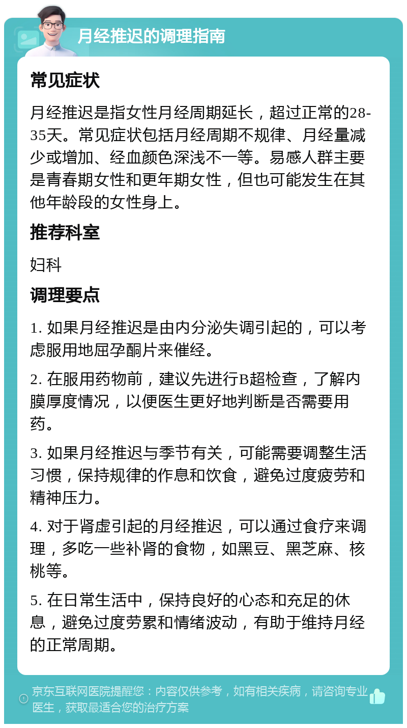 月经推迟的调理指南 常见症状 月经推迟是指女性月经周期延长，超过正常的28-35天。常见症状包括月经周期不规律、月经量减少或增加、经血颜色深浅不一等。易感人群主要是青春期女性和更年期女性，但也可能发生在其他年龄段的女性身上。 推荐科室 妇科 调理要点 1. 如果月经推迟是由内分泌失调引起的，可以考虑服用地屈孕酮片来催经。 2. 在服用药物前，建议先进行B超检查，了解内膜厚度情况，以便医生更好地判断是否需要用药。 3. 如果月经推迟与季节有关，可能需要调整生活习惯，保持规律的作息和饮食，避免过度疲劳和精神压力。 4. 对于肾虚引起的月经推迟，可以通过食疗来调理，多吃一些补肾的食物，如黑豆、黑芝麻、核桃等。 5. 在日常生活中，保持良好的心态和充足的休息，避免过度劳累和情绪波动，有助于维持月经的正常周期。