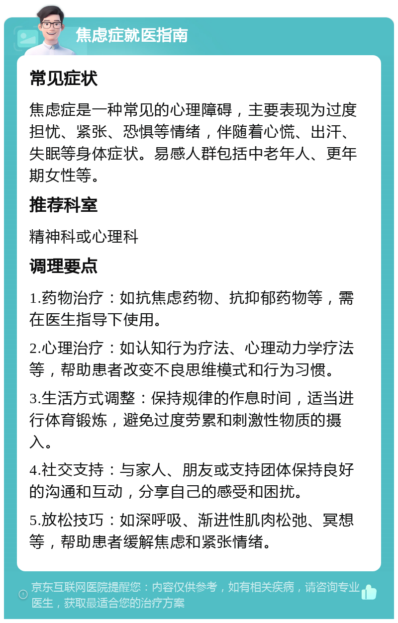 焦虑症就医指南 常见症状 焦虑症是一种常见的心理障碍，主要表现为过度担忧、紧张、恐惧等情绪，伴随着心慌、出汗、失眠等身体症状。易感人群包括中老年人、更年期女性等。 推荐科室 精神科或心理科 调理要点 1.药物治疗：如抗焦虑药物、抗抑郁药物等，需在医生指导下使用。 2.心理治疗：如认知行为疗法、心理动力学疗法等，帮助患者改变不良思维模式和行为习惯。 3.生活方式调整：保持规律的作息时间，适当进行体育锻炼，避免过度劳累和刺激性物质的摄入。 4.社交支持：与家人、朋友或支持团体保持良好的沟通和互动，分享自己的感受和困扰。 5.放松技巧：如深呼吸、渐进性肌肉松弛、冥想等，帮助患者缓解焦虑和紧张情绪。