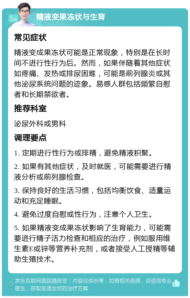 精液变果冻状与生育 常见症状 精液变成果冻状可能是正常现象，特别是在长时间不进行性行为后。然而，如果伴随着其他症状如疼痛、发热或排尿困难，可能是前列腺炎或其他泌尿系统问题的迹象。易感人群包括频繁自慰者和长期禁欲者。 推荐科室 泌尿外科或男科 调理要点 1. 定期进行性行为或排精，避免精液积聚。 2. 如果有其他症状，及时就医，可能需要进行精液分析或前列腺检查。 3. 保持良好的生活习惯，包括均衡饮食、适量运动和充足睡眠。 4. 避免过度自慰或性行为，注意个人卫生。 5. 如果精液变成果冻状影响了生育能力，可能需要进行精子活力检查和相应的治疗，例如服用维生素E或锌等营养补充剂，或者接受人工授精等辅助生殖技术。