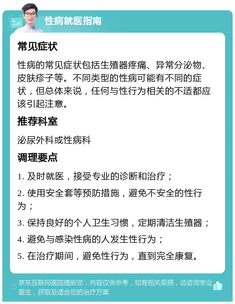 性病就医指南 常见症状 性病的常见症状包括生殖器疼痛、异常分泌物、皮肤疹子等。不同类型的性病可能有不同的症状，但总体来说，任何与性行为相关的不适都应该引起注意。 推荐科室 泌尿外科或性病科 调理要点 1. 及时就医，接受专业的诊断和治疗； 2. 使用安全套等预防措施，避免不安全的性行为； 3. 保持良好的个人卫生习惯，定期清洁生殖器； 4. 避免与感染性病的人发生性行为； 5. 在治疗期间，避免性行为，直到完全康复。