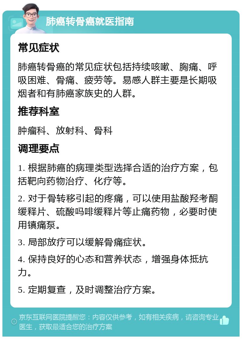 肺癌转骨癌就医指南 常见症状 肺癌转骨癌的常见症状包括持续咳嗽、胸痛、呼吸困难、骨痛、疲劳等。易感人群主要是长期吸烟者和有肺癌家族史的人群。 推荐科室 肿瘤科、放射科、骨科 调理要点 1. 根据肺癌的病理类型选择合适的治疗方案，包括靶向药物治疗、化疗等。 2. 对于骨转移引起的疼痛，可以使用盐酸羟考酮缓释片、硫酸吗啡缓释片等止痛药物，必要时使用镇痛泵。 3. 局部放疗可以缓解骨痛症状。 4. 保持良好的心态和营养状态，增强身体抵抗力。 5. 定期复查，及时调整治疗方案。