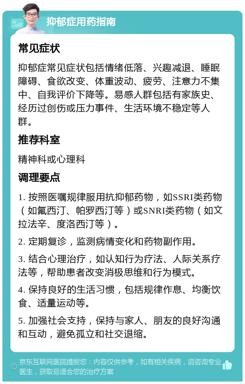 抑郁症用药指南 常见症状 抑郁症常见症状包括情绪低落、兴趣减退、睡眠障碍、食欲改变、体重波动、疲劳、注意力不集中、自我评价下降等。易感人群包括有家族史、经历过创伤或压力事件、生活环境不稳定等人群。 推荐科室 精神科或心理科 调理要点 1. 按照医嘱规律服用抗抑郁药物，如SSRI类药物（如氟西汀、帕罗西汀等）或SNRI类药物（如文拉法辛、度洛西汀等）。 2. 定期复诊，监测病情变化和药物副作用。 3. 结合心理治疗，如认知行为疗法、人际关系疗法等，帮助患者改变消极思维和行为模式。 4. 保持良好的生活习惯，包括规律作息、均衡饮食、适量运动等。 5. 加强社会支持，保持与家人、朋友的良好沟通和互动，避免孤立和社交退缩。