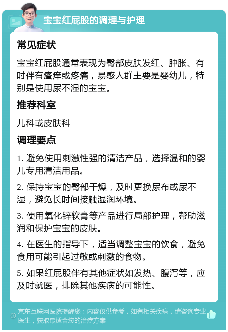 宝宝红屁股的调理与护理 常见症状 宝宝红屁股通常表现为臀部皮肤发红、肿胀、有时伴有瘙痒或疼痛，易感人群主要是婴幼儿，特别是使用尿不湿的宝宝。 推荐科室 儿科或皮肤科 调理要点 1. 避免使用刺激性强的清洁产品，选择温和的婴儿专用清洁用品。 2. 保持宝宝的臀部干燥，及时更换尿布或尿不湿，避免长时间接触湿润环境。 3. 使用氧化锌软膏等产品进行局部护理，帮助滋润和保护宝宝的皮肤。 4. 在医生的指导下，适当调整宝宝的饮食，避免食用可能引起过敏或刺激的食物。 5. 如果红屁股伴有其他症状如发热、腹泻等，应及时就医，排除其他疾病的可能性。