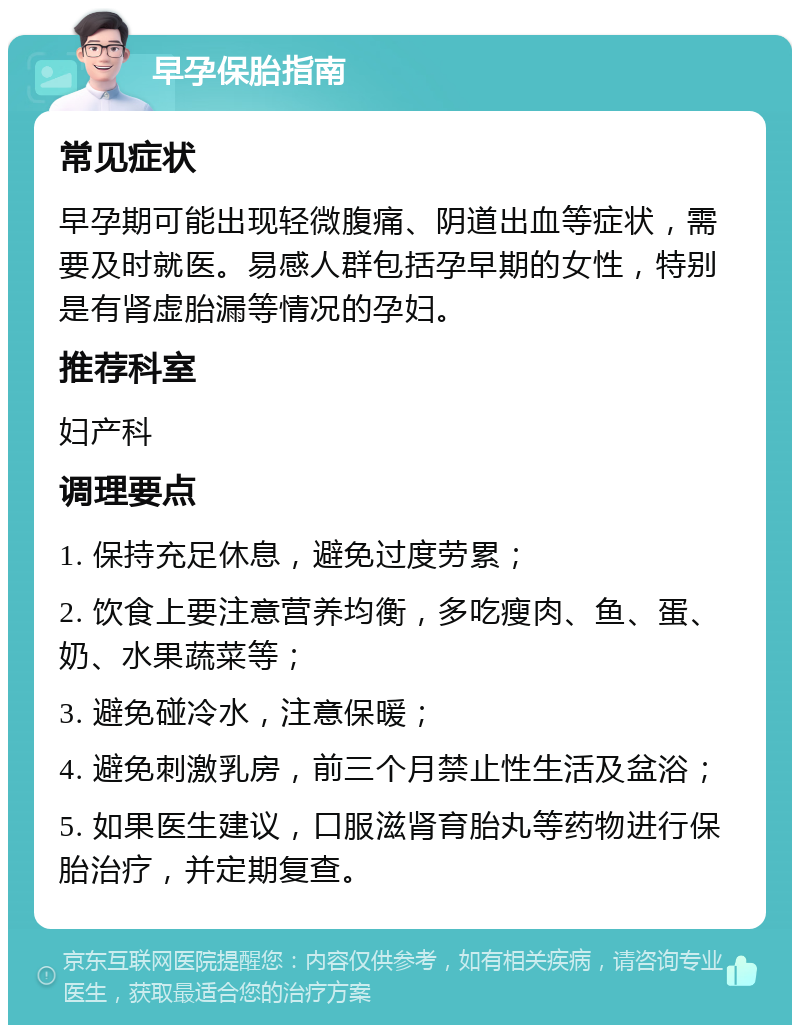 早孕保胎指南 常见症状 早孕期可能出现轻微腹痛、阴道出血等症状，需要及时就医。易感人群包括孕早期的女性，特别是有肾虚胎漏等情况的孕妇。 推荐科室 妇产科 调理要点 1. 保持充足休息，避免过度劳累； 2. 饮食上要注意营养均衡，多吃瘦肉、鱼、蛋、奶、水果蔬菜等； 3. 避免碰冷水，注意保暖； 4. 避免刺激乳房，前三个月禁止性生活及盆浴； 5. 如果医生建议，口服滋肾育胎丸等药物进行保胎治疗，并定期复查。