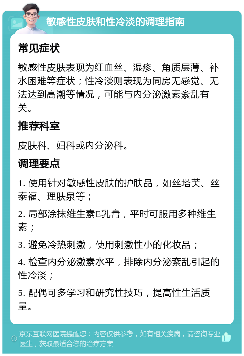 敏感性皮肤和性冷淡的调理指南 常见症状 敏感性皮肤表现为红血丝、湿疹、角质层薄、补水困难等症状；性冷淡则表现为同房无感觉、无法达到高潮等情况，可能与内分泌激素紊乱有关。 推荐科室 皮肤科、妇科或内分泌科。 调理要点 1. 使用针对敏感性皮肤的护肤品，如丝塔芙、丝泰福、理肤泉等； 2. 局部涂抹维生素E乳膏，平时可服用多种维生素； 3. 避免冷热刺激，使用刺激性小的化妆品； 4. 检查内分泌激素水平，排除内分泌紊乱引起的性冷淡； 5. 配偶可多学习和研究性技巧，提高性生活质量。