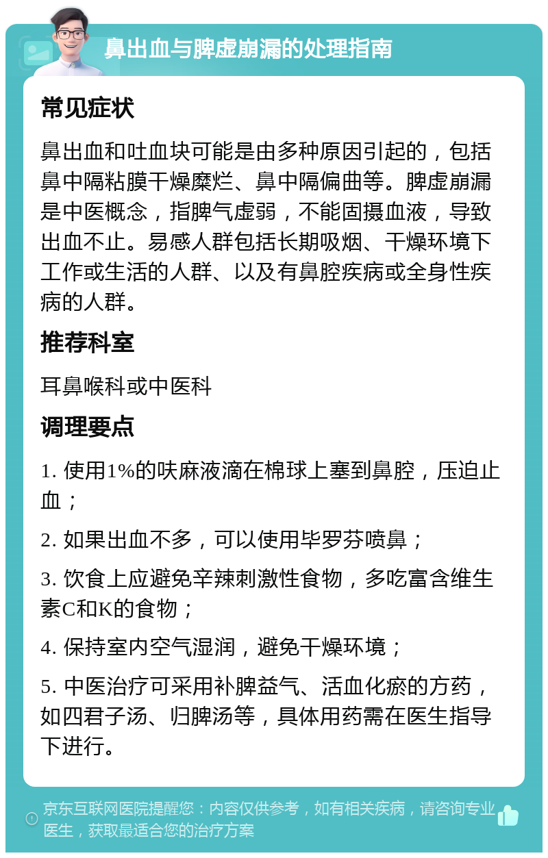 鼻出血与脾虚崩漏的处理指南 常见症状 鼻出血和吐血块可能是由多种原因引起的，包括鼻中隔粘膜干燥糜烂、鼻中隔偏曲等。脾虚崩漏是中医概念，指脾气虚弱，不能固摄血液，导致出血不止。易感人群包括长期吸烟、干燥环境下工作或生活的人群、以及有鼻腔疾病或全身性疾病的人群。 推荐科室 耳鼻喉科或中医科 调理要点 1. 使用1%的呋麻液滴在棉球上塞到鼻腔，压迫止血； 2. 如果出血不多，可以使用毕罗芬喷鼻； 3. 饮食上应避免辛辣刺激性食物，多吃富含维生素C和K的食物； 4. 保持室内空气湿润，避免干燥环境； 5. 中医治疗可采用补脾益气、活血化瘀的方药，如四君子汤、归脾汤等，具体用药需在医生指导下进行。