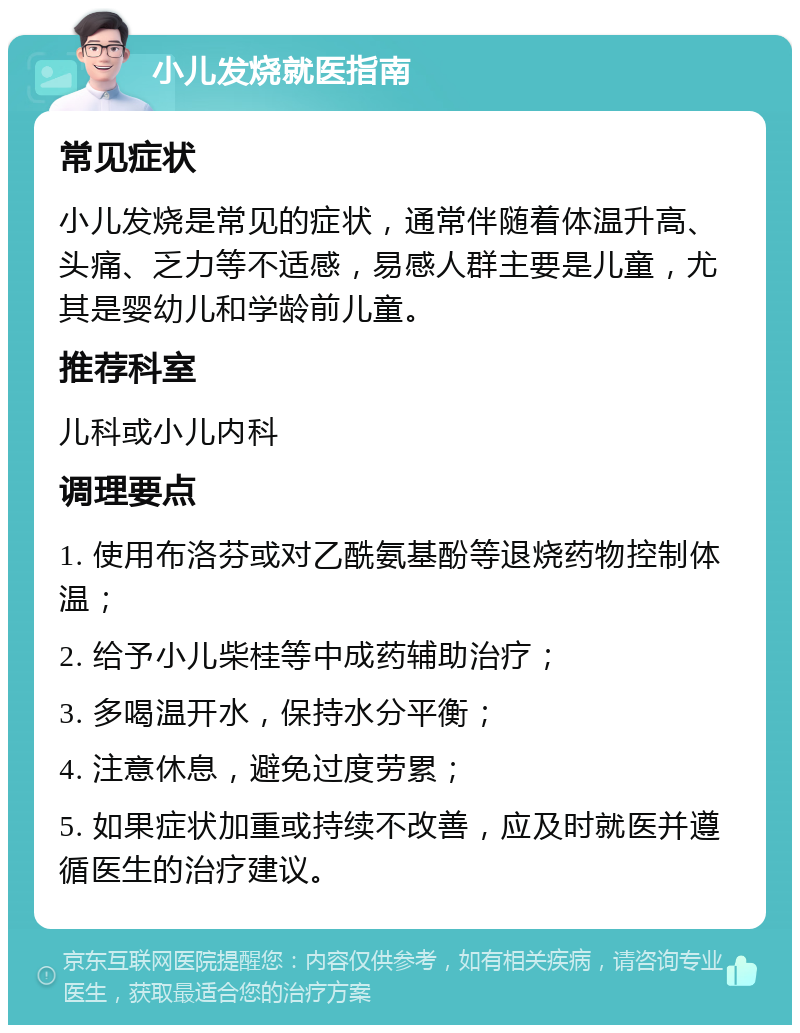 小儿发烧就医指南 常见症状 小儿发烧是常见的症状，通常伴随着体温升高、头痛、乏力等不适感，易感人群主要是儿童，尤其是婴幼儿和学龄前儿童。 推荐科室 儿科或小儿内科 调理要点 1. 使用布洛芬或对乙酰氨基酚等退烧药物控制体温； 2. 给予小儿柴桂等中成药辅助治疗； 3. 多喝温开水，保持水分平衡； 4. 注意休息，避免过度劳累； 5. 如果症状加重或持续不改善，应及时就医并遵循医生的治疗建议。