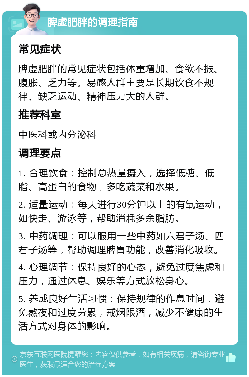 脾虚肥胖的调理指南 常见症状 脾虚肥胖的常见症状包括体重增加、食欲不振、腹胀、乏力等。易感人群主要是长期饮食不规律、缺乏运动、精神压力大的人群。 推荐科室 中医科或内分泌科 调理要点 1. 合理饮食：控制总热量摄入，选择低糖、低脂、高蛋白的食物，多吃蔬菜和水果。 2. 适量运动：每天进行30分钟以上的有氧运动，如快走、游泳等，帮助消耗多余脂肪。 3. 中药调理：可以服用一些中药如六君子汤、四君子汤等，帮助调理脾胃功能，改善消化吸收。 4. 心理调节：保持良好的心态，避免过度焦虑和压力，通过休息、娱乐等方式放松身心。 5. 养成良好生活习惯：保持规律的作息时间，避免熬夜和过度劳累，戒烟限酒，减少不健康的生活方式对身体的影响。