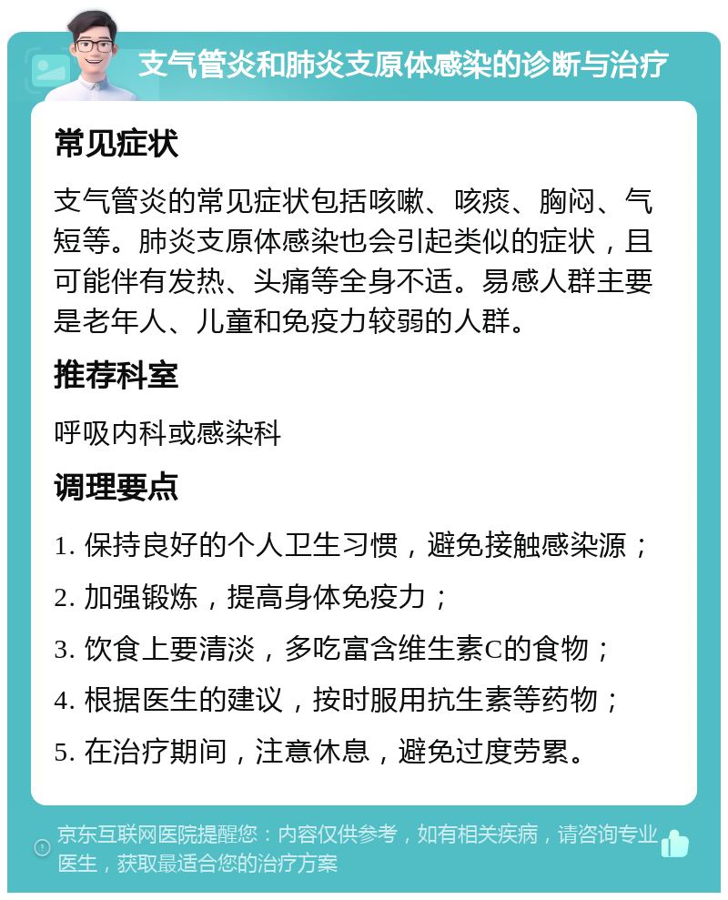 支气管炎和肺炎支原体感染的诊断与治疗 常见症状 支气管炎的常见症状包括咳嗽、咳痰、胸闷、气短等。肺炎支原体感染也会引起类似的症状，且可能伴有发热、头痛等全身不适。易感人群主要是老年人、儿童和免疫力较弱的人群。 推荐科室 呼吸内科或感染科 调理要点 1. 保持良好的个人卫生习惯，避免接触感染源； 2. 加强锻炼，提高身体免疫力； 3. 饮食上要清淡，多吃富含维生素C的食物； 4. 根据医生的建议，按时服用抗生素等药物； 5. 在治疗期间，注意休息，避免过度劳累。